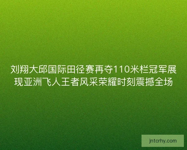 刘翔大邱国际田径赛再夺110米栏冠军展现亚洲飞人王者风采荣耀时刻震撼全场