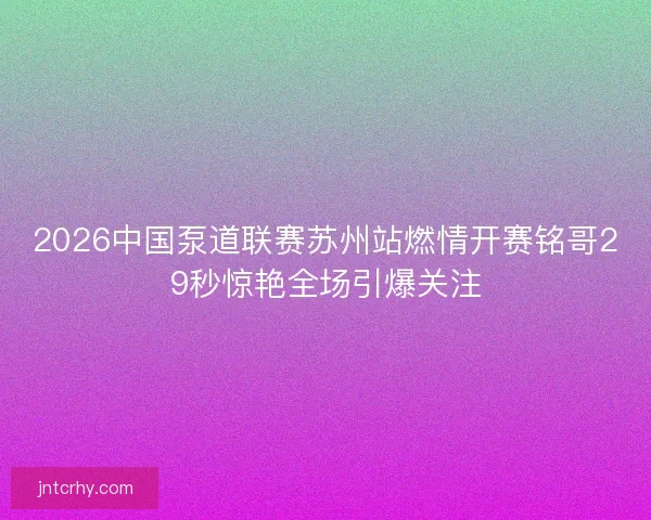 2026中国泵道联赛苏州站燃情开赛铭哥29秒惊艳全场引爆关注