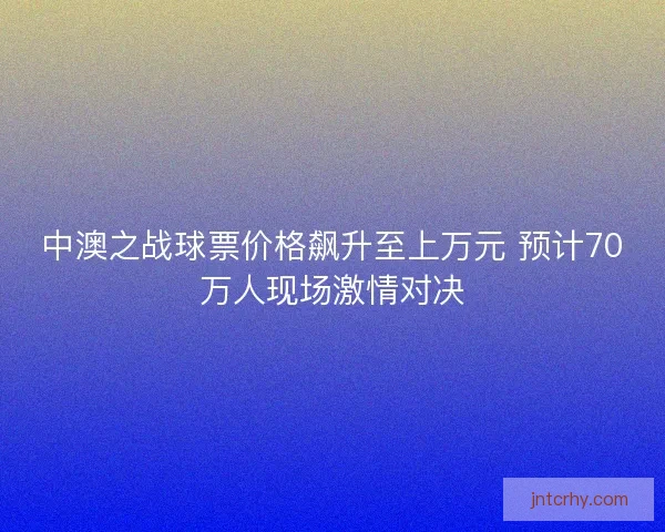 中澳之战球票价格飙升至上万元 预计70万人现场激情对决