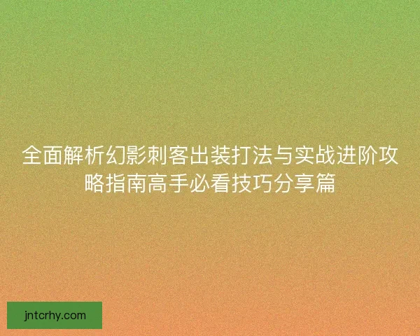 全面解析幻影刺客出装打法与实战进阶攻略指南高手必看技巧分享篇
