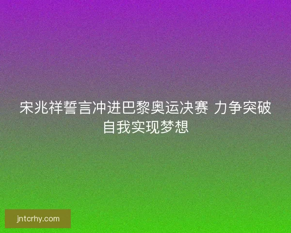 宋兆祥誓言冲进巴黎奥运决赛 力争突破自我实现梦想