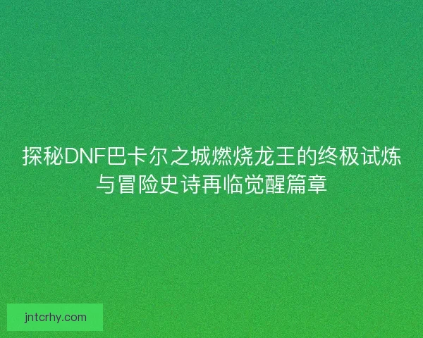 探秘DNF巴卡尔之城燃烧龙王的终极试炼与冒险史诗再临觉醒篇章