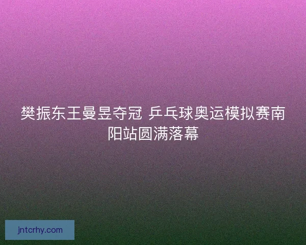 樊振东王曼昱夺冠 乒乓球奥运模拟赛南阳站圆满落幕 樊振东王曼昱夺冠 乒乓球奥运模拟赛南阳站圆满落幕