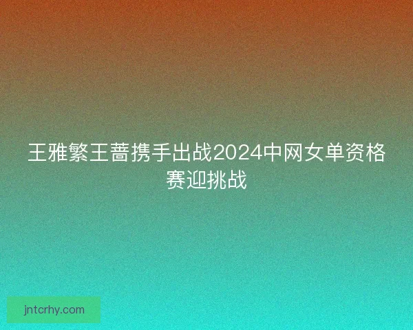 王雅繁王蔷携手出战2024中网女单资格赛迎挑战