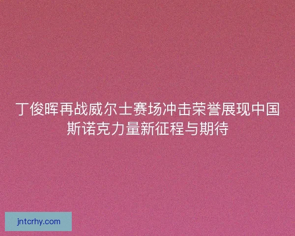丁俊晖再战威尔士赛场冲击荣誉展现中国斯诺克力量新征程与期待
