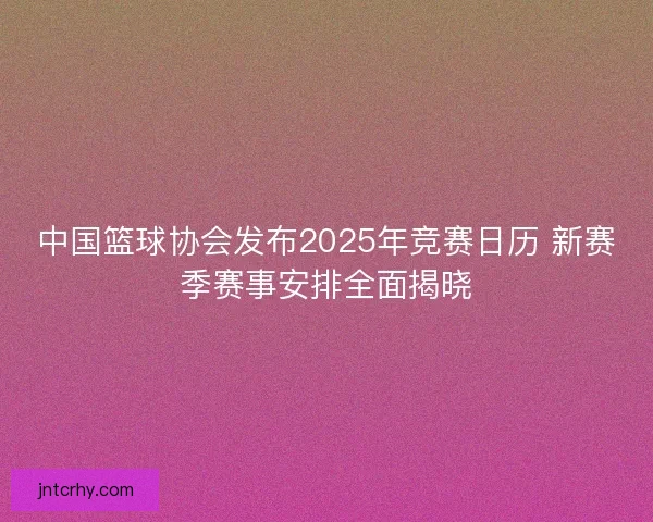 中国篮球协会发布2025年竞赛日历 新赛季赛事安排全面揭晓