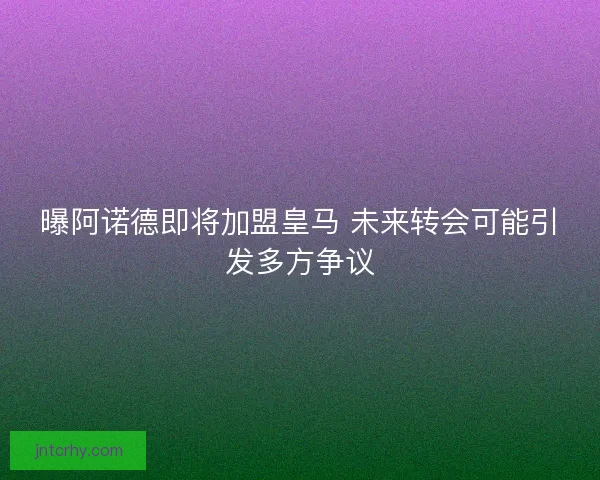 曝阿诺德即将加盟皇马 未来转会可能引发多方争议