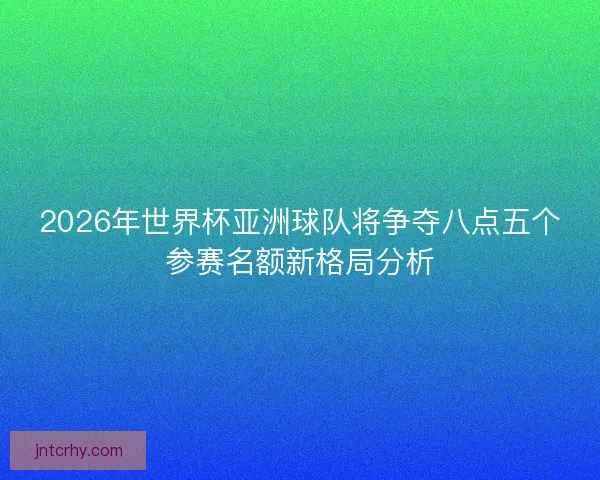 2026年世界杯亚洲球队将争夺八点五个参赛名额新格局分析