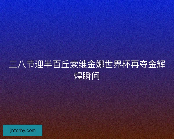 三八节迎半百丘索维金娜世界杯再夺金辉煌瞬间