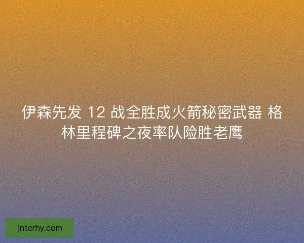 伊森先发 12 战全胜成火箭秘密武器 格林里程碑之夜率队险胜老鹰