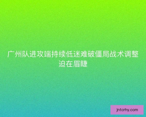 广州队进攻端持续低迷难破僵局战术调整迫在眉睫