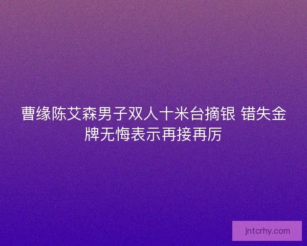 曹缘陈艾森男子双人十米台摘银 错失金牌无悔表示再接再厉
