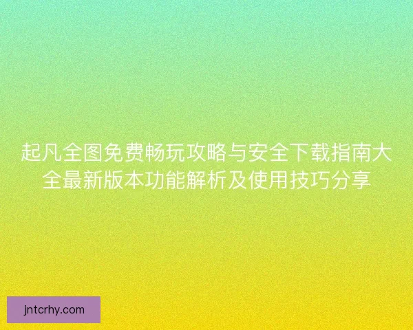 起凡全图免费畅玩攻略与安全下载指南大全最新版本功能解析及使用技巧分享