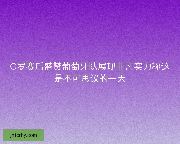 C罗赛后盛赞葡萄牙队展现非凡实力称这是不可思议的一天