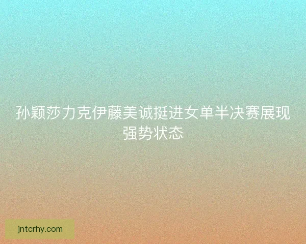 孙颖莎力克伊藤美诚挺进女单半决赛展现强势状态 孙颖莎力克伊藤美诚挺进女单半决赛展现强势状态