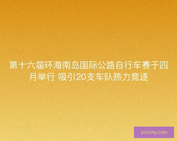 第十六届环海南岛国际公路自行车赛于四月举行 吸引20支车队热力竞逐