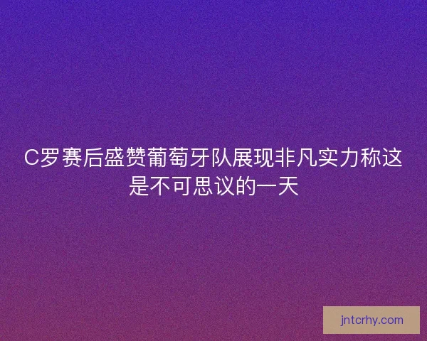 C罗赛后盛赞葡萄牙队展现非凡实力称这是不可思议的一天