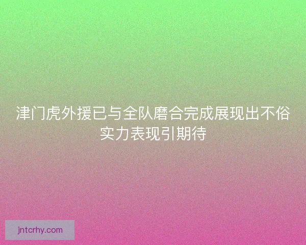 津门虎外援已与全队磨合完成展现出不俗实力表现引期待