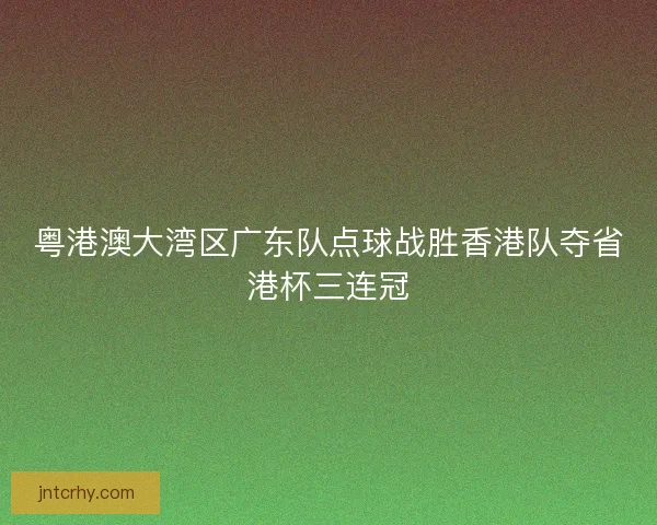 粤港澳大湾区广东队点球战胜香港队夺省港杯三连冠