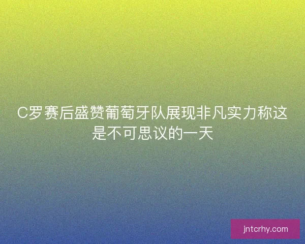 C罗赛后盛赞葡萄牙队展现非凡实力称这是不可思议的一天