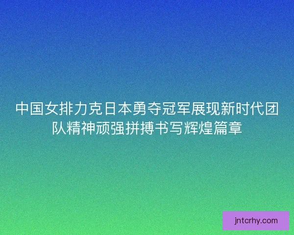 中国女排力克日本勇夺冠军展现新时代团队精神顽强拼搏书写辉煌篇章