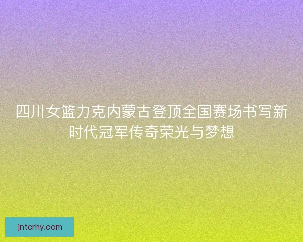 四川女篮力克内蒙古登顶全国赛场书写新时代冠军传奇荣光与梦想