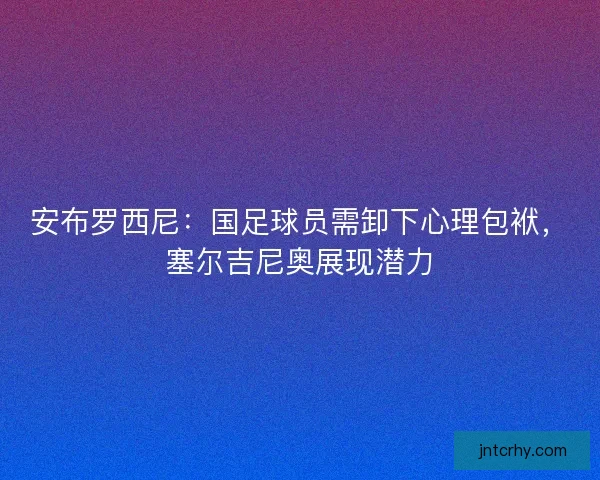 安布罗西尼：国足球员需卸下心理包袱，塞尔吉尼奥展现潜力