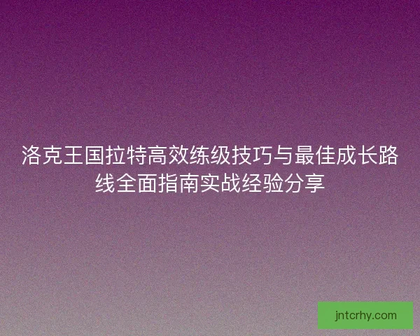 洛克王国拉特高效练级技巧与最佳成长路线全面指南实战经验分享