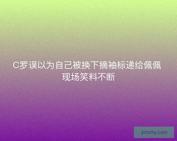C罗误以为自己被换下摘袖标递给佩佩 现场笑料不断