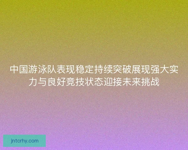 中国游泳队表现稳定持续突破展现强大实力与良好竞技状态迎接未来挑战 中国游泳队表现稳定持续突破展现强大实力与良好竞技状态迎接未来挑战